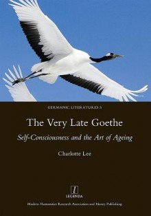 The Very Late Goethe: Self-Consciousness and the Art of Ageing - Charlotte Lee