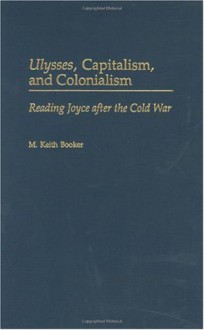 Ulysses, Capitalism, and Colonialism: Reading Joyce After the Cold War (Contributions to the Study of World Literature) - M. Keith Booker