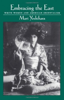 Embracing the East: White Women and American Orientalism - Mari Yoshihara