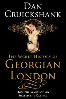 The Secret History of Georgian London: How the Wages of Sin Shaped the Capital - Dan Cruickshank