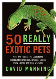 50 Really Exotic Pets: A Fur-and-Feather-Free Guide to the Most Lovable Tarantulas, Tortoises, Snakes, Frogs, Lizards, and Other Creatures - David Manning