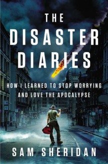 The Disaster Diaries: How I Learned to Stop Worrying and Love the Apocalypse - Sam Sheridan