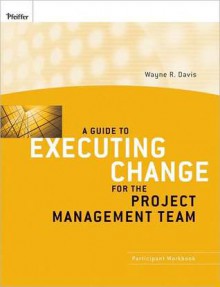 A Guide to Executing Change for the Project Management Team: Participant Workbook - Wayne R. Davis