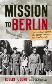 Mission to Berlin: The American Airmen Who Struck the Heart of Hitler's Reich - Robert F. Dorr