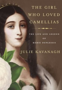 The Girl Who Loved Camellias: The Life and Legend of Marie Duplessis - Julie Kavanagh