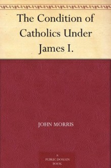 The Condition of Catholics Under James I. - John Morris, John Gerard