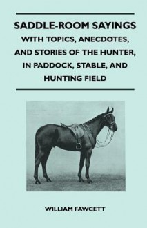 Saddle-Room Sayings - With Topics, Anecdotes, and Stories of the Hunter, in Paddock, Stable, and Hunting Field - William Fawcett