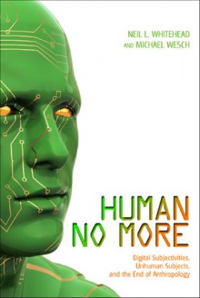 Human No More: Digital Subjectivities, Unhuman Subjects, and the End of Anthropology - Neil L. Whitehead, Michael Wesch