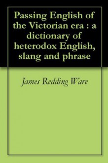 Passing English of the Victorian era : a dictionary of heterodox English, slang and phrase - James Redding Ware