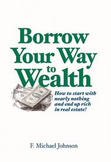 Borrow Your Way to Wealth: How to Start with Nearly Nothing and End Up Rich in Real Estate - F Michael Johnson