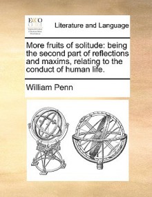 More Fruits of Solitude: Being the Second Part of Reflections and Maxims Relating to the Conduct of Human Life. - William Penn