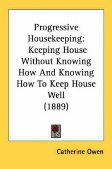 Progressive Housekeeping: Keeping House Without Knowing How and Knowing How to Keep House Well (1889) - Catherine Owen