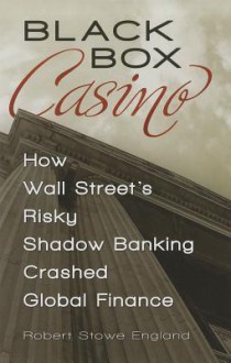 Black Box Casino: How Wall Street's Risky Shadow Banking Crashed Global Finance - Robert Stowe England