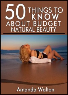 50 Things to Know About Budget Natural Beauty: Having Beautiful Hair, Body, and Soul - Amanda Walton, 50 Things To Know