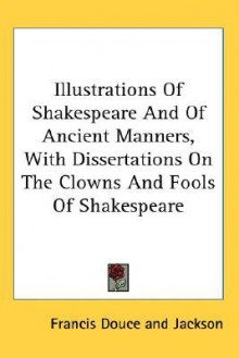 Illustrations of Shakespeare and of Ancient Manners, with Dissertations on the Clowns and Fools of Shakespeare - Francis Douce, Ellen Jackson