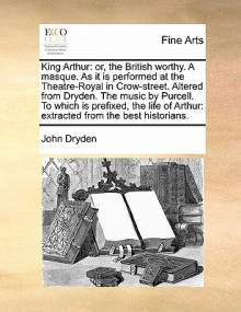 King Arthur: Or, the British Worthy. a Masque. as It Is Performed at the Theatre-Royal in Crow-Street. Altered from Dryden. the Mus - John Dryden