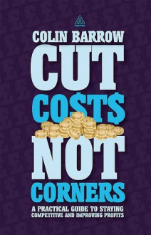 Cut Costs Not Corners: A Practical Guide to Staying Competitive and Improving Profits - Colin Barrow