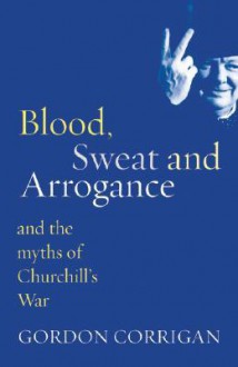 Blood, Sweat and Arrogance: And the Myth of Churchill's War - Gordon Corrigan