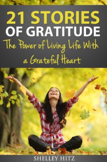 21 Stories of Gratitude: The Power of Living Life With a Grateful Heart - Shelley Hitz