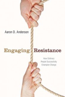 Engaging Resistance: How Ordinary People Successfully Champion Change - Aaron Anderson