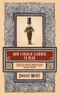 How Lincoln Learned to Read: Twelve Great Americans and the Educations That Made Them - Daniel Wolff