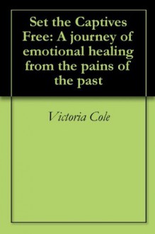 Set the Captives Free: A journey of emotional healing from the pains of the past - Victoria Cole