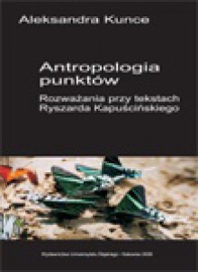 Antropologia punktów. Rozważania przy tekstach Ryszarda Kapuścińskiego. - Aleksandra Kunce