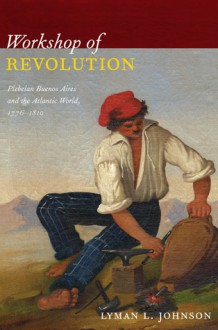 Workshop of Revolution: Plebeian Buenos Aires and the Atlantic World, 1776-1810 - Lyman L. Johnson