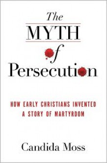 The Myth of Persecution: How Early Christians Invented a Story of Martyrdom - Candida Moss