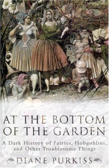 At the Bottom of the Garden: A Dark History of Fairies, Hobgoblins, Nymphs, and Other Troublesome Things - Diane Purkiss