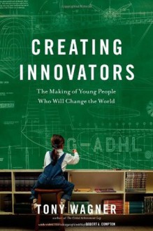 Creating Innovators: The Making of Young People Who Will Change the World - Tony Wagner