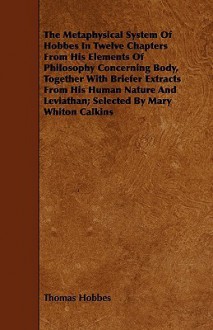 The Metaphysical System of Hobbes in Twelve Chapters from His Elements of Philosophy Concerning Body, Together with Briefer Extracts from His Human Na - Thomas Hobbes