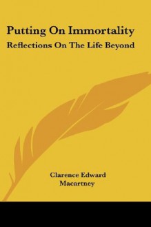 Putting On Immortality: Reflections On The Life Beyond - Clarence Edward Macartney