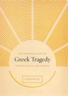 The Theatricality of Greek Tragedy: Playing Space and Chorus - Graham Ley