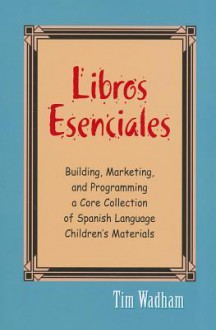 Libros Esenciales: Building, Marketing, and Programming a Core Collection of Spanish Language Children's Materials - Tim Wadham