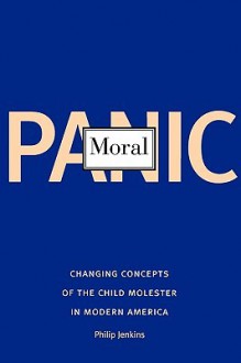 Moral Panic: Changing Concepts of the Child Molester in Modern America - Philip Jenkins