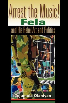 Arrest the Music!: Fela and His Rebel Art and Politics - Tejumola Olaniyan