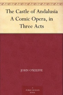 The Castle of Andalusia A Comic Opera, in Three Acts - John O'Keeffe