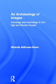 An Archaeology of Images: Iconology and Cosmology in Iron Age and Roman Europe - Miranda Aldhouse-Green