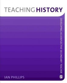 Teaching History: Developing as a Reflective Secondary Teacher - Ian Phillips