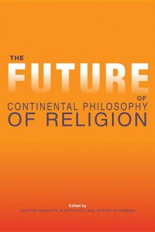 The Future of Continental Philosophy of Religion - Clayton Crockett, B. Keith Putt, Jeffrey W. Robbins