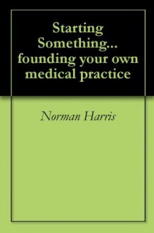 Starting Something... founding your own medical practice - Norman Harris