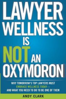 Lawyer Wellness Is Not an Oxymoron: Why Tomorrow's Top Lawyers Must Embrace Wellness Today-And What You Need to Do to Be One of Them - Andy Clark