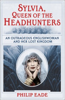 Sylvia, Queen of the Headhunters: An Outrageous Englishwoman and Her Lost Kingdon - Philip Eade