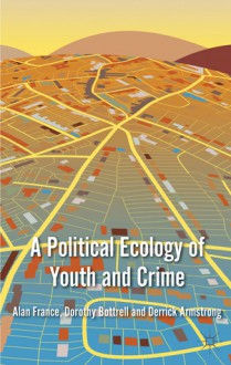 A Political Ecology of Youth and Crime - Alan France, Dorothy Bottrell, Derrick Armstrong