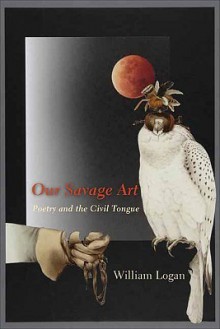 Our Savage Art: Poetry and the Civil Tongue - William Logan