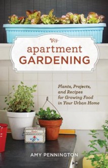 Apartment Gardening: Plants, Projects, and Recipes for Growing Food in Your Urban Home - Amy Pennington