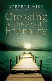 Crossing The Threshold of Eternity: What the Dying Can Teach the Living - Robert L. Wise