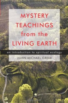 Mystery Teachings from the Living Earth: An Introduction to Spiritual Ecology - John Michael Greer