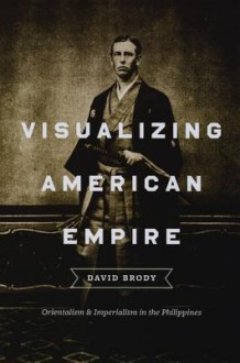 Visualizing American Empire: Orientalism and Imperialism in the Philippines - David Brody